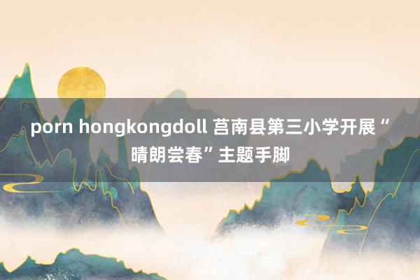 porn hongkongdoll 莒南县第三小学开展“晴朗尝春”主题手脚
