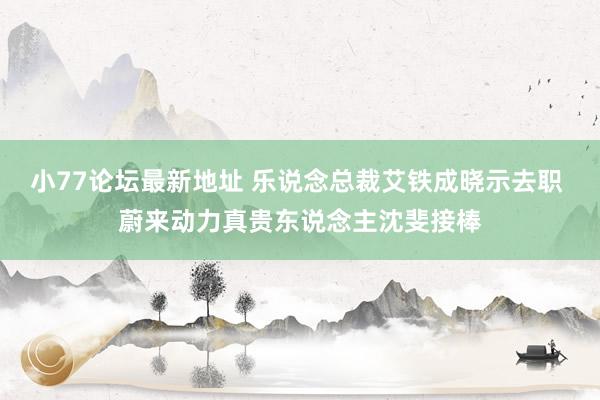 小77论坛最新地址 乐说念总裁艾铁成晓示去职 蔚来动力真贵东说念主沈斐接棒
