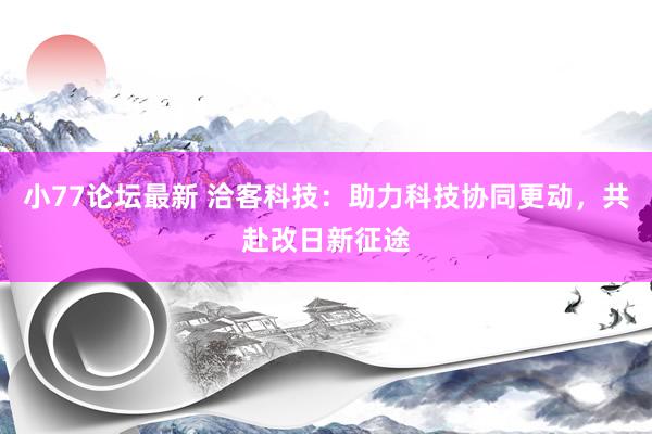 小77论坛最新 洽客科技：助力科技协同更动，共赴改日新征途