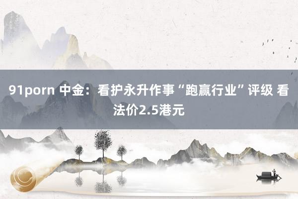 91porn 中金：看护永升作事“跑赢行业”评级 看法价2.5港元