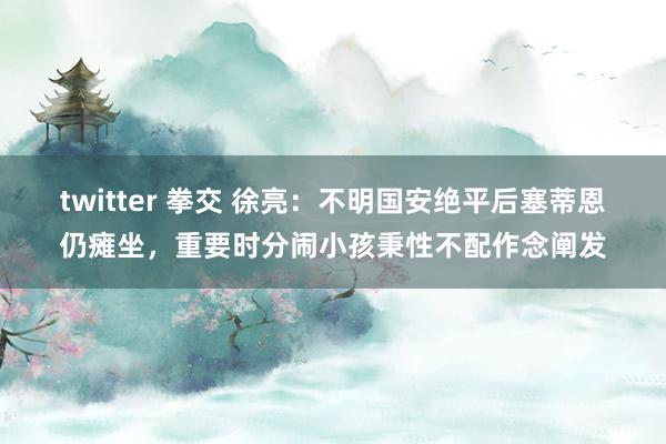 twitter 拳交 徐亮：不明国安绝平后塞蒂恩仍瘫坐，重要时分闹小孩秉性不配作念阐发