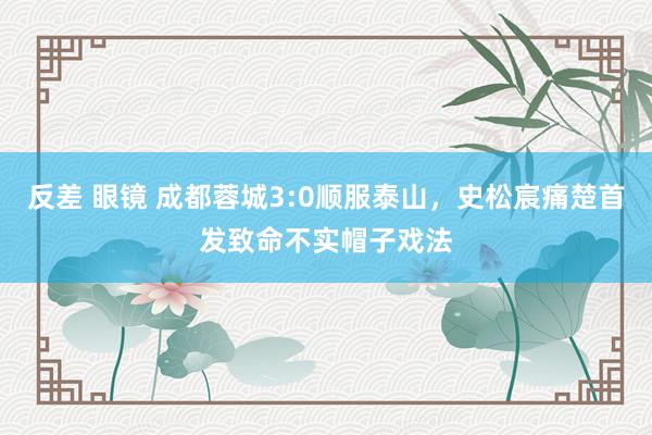 反差 眼镜 成都蓉城3:0顺服泰山，史松宸痛楚首发致命不实帽子戏法