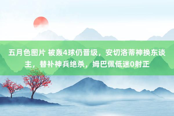 五月色图片 被轰4球仍晋级，安切洛蒂神换东谈主，替补神兵绝杀，姆巴佩低迷0射正