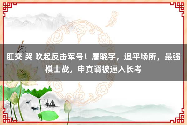 肛交 哭 吹起反击军号！屠晓宇，追平场所，最强棋士战，申真谞被逼入长考