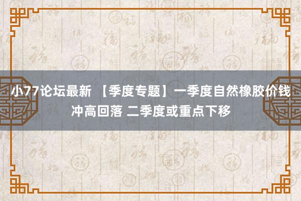 小77论坛最新 【季度专题】一季度自然橡胶价钱冲高回落 二季度或重点下移