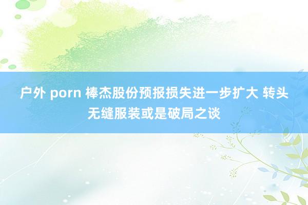 户外 porn 棒杰股份预报损失进一步扩大 转头无缝服装或是破局之谈