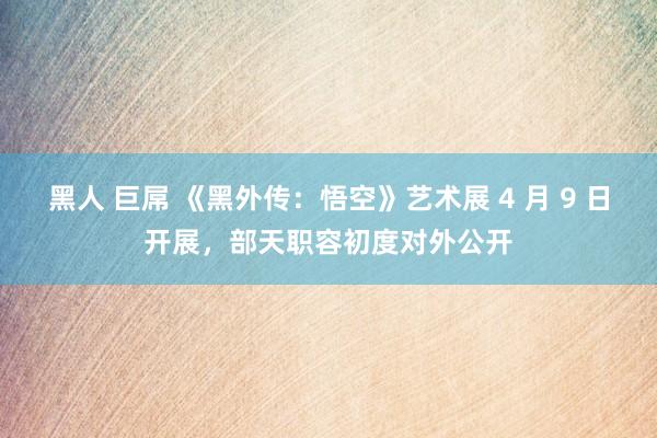 黑人 巨屌 《黑外传：悟空》艺术展 4 月 9 日开展，部天职容初度对外公开