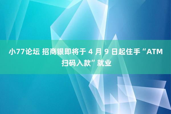 小77论坛 招商银即将于 4 月 9 日起住手“ATM 扫码入款”就业