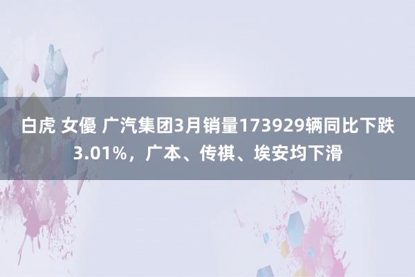 白虎 女優 广汽集团3月销量173929辆同比下跌3.01%，广本、传祺、埃安均下滑