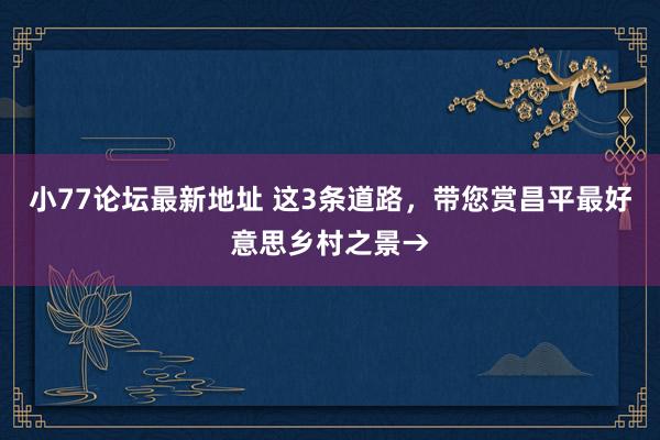 小77论坛最新地址 这3条道路，带您赏昌平最好意思乡村之景→