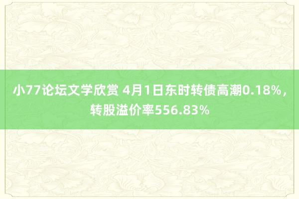 小77论坛文学欣赏 4月1日东时转债高潮0.18%，转股溢价率556.83%