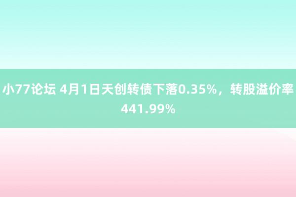 小77论坛 4月1日天创转债下落0.35%，转股溢价率441.99%