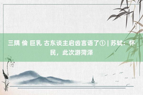 三隅 倫 巨乳 古东谈主启齿言语了① | 苏轼：怀民，此次游菏泽