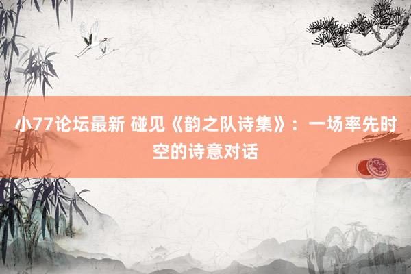 小77论坛最新 碰见《韵之队诗集》：一场率先时空的诗意对话