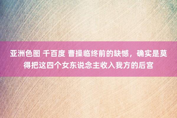 亚洲色图 千百度 曹操临终前的缺憾，确实是莫得把这四个女东说念主收入我方的后宫