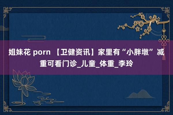 姐妹花 porn 【卫健资讯】家里有“小胖墩” 减重可看门诊_儿童_体重_李玲