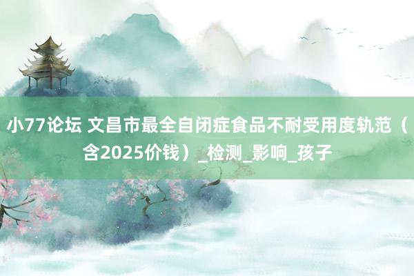 小77论坛 文昌市最全自闭症食品不耐受用度轨范（含2025价钱）_检测_影响_孩子
