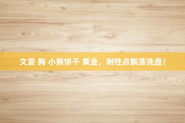 文爱 胸 小熊饼干 黄金，耐性点飘荡洗盘！
