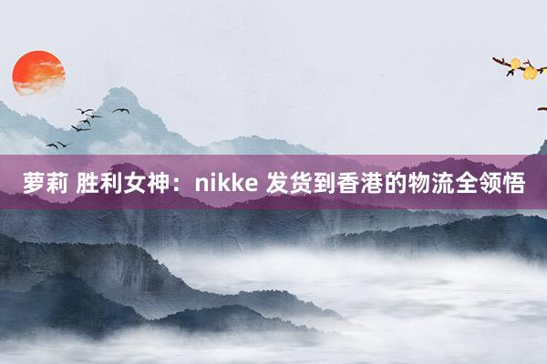 萝莉 胜利女神：nikke 发货到香港的物流全领悟