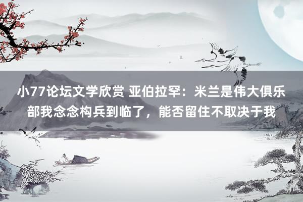 小77论坛文学欣赏 亚伯拉罕：米兰是伟大俱乐部我念念构兵到临了，能否留住不取决于我