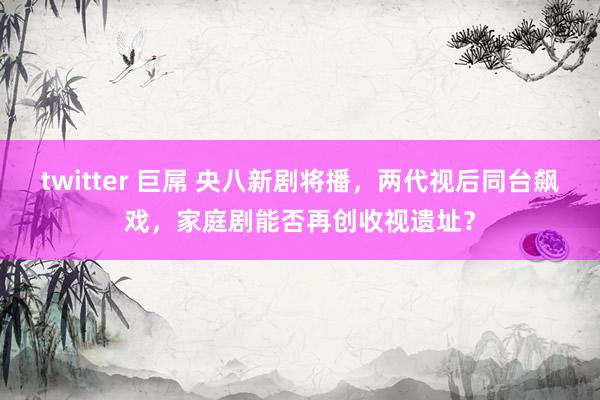 twitter 巨屌 央八新剧将播，两代视后同台飙戏，家庭剧能否再创收视遗址？