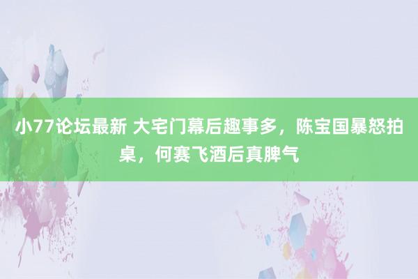 小77论坛最新 大宅门幕后趣事多，陈宝国暴怒拍桌，何赛飞酒后真脾气