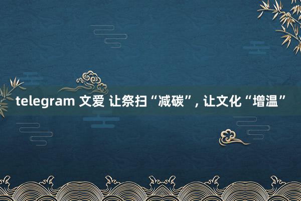 telegram 文爱 让祭扫“减碳”， 让文化“增温”