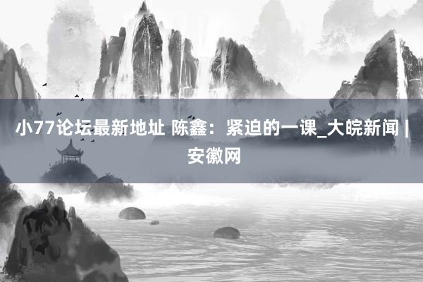 小77论坛最新地址 陈鑫：紧迫的一课_大皖新闻 | 安徽网