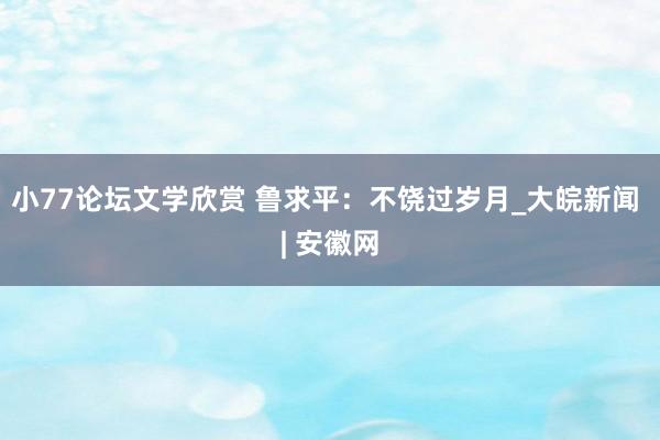 小77论坛文学欣赏 鲁求平：不饶过岁月_大皖新闻 | 安徽网