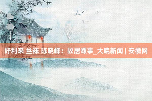 好利来 丝袜 陈晓峰：故居螺事_大皖新闻 | 安徽网