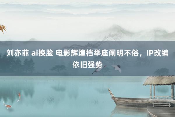 刘亦菲 ai换脸 电影辉煌档举座阐明不俗，IP改编依旧强势