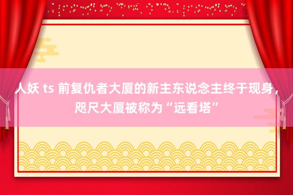 人妖 ts 前复仇者大厦的新主东说念主终于现身，咫尺大厦被称为“远看塔”