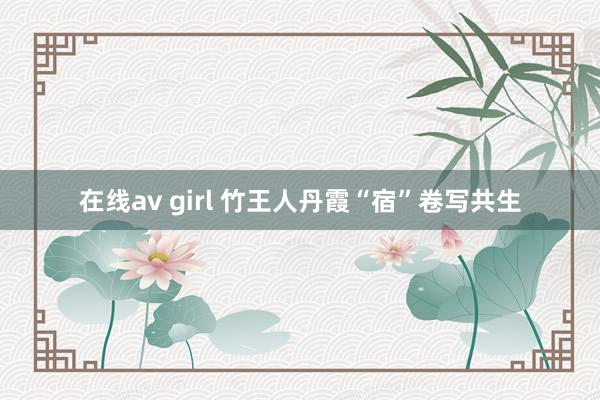 在线av girl 竹王人丹霞“宿”卷写共生