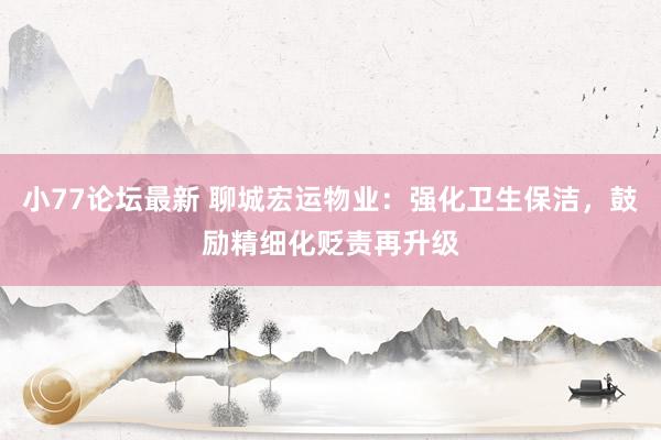 小77论坛最新 聊城宏运物业：强化卫生保洁，鼓励精细化贬责再升级