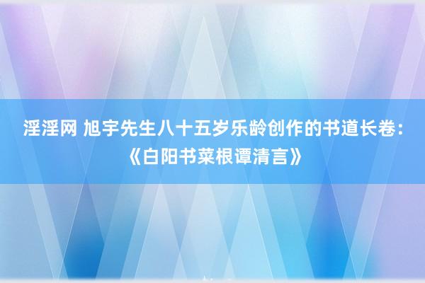 淫淫网 旭宇先生八十五岁乐龄创作的书道长卷：《白阳书菜根谭清言》