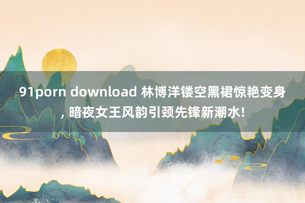91porn download 林博洋镂空黑裙惊艳变身， 暗夜女王风韵引颈先锋新潮水!