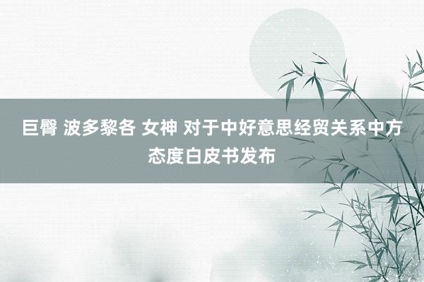 巨臀 波多黎各 女神 对于中好意思经贸关系中方态度白皮书发布