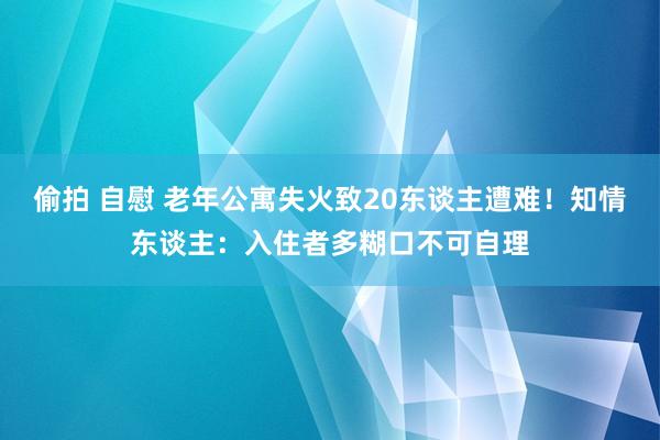 偷拍 自慰 老年公寓失火致20东谈主遭难！知情东谈主：入住者多糊口不可自理