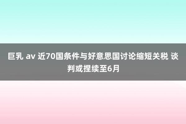 巨乳 av 近70国条件与好意思国讨论缩短关税 谈判或捏续至6月