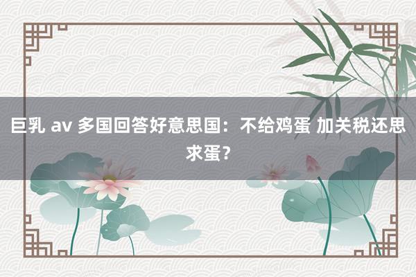 巨乳 av 多国回答好意思国：不给鸡蛋 加关税还思求蛋？