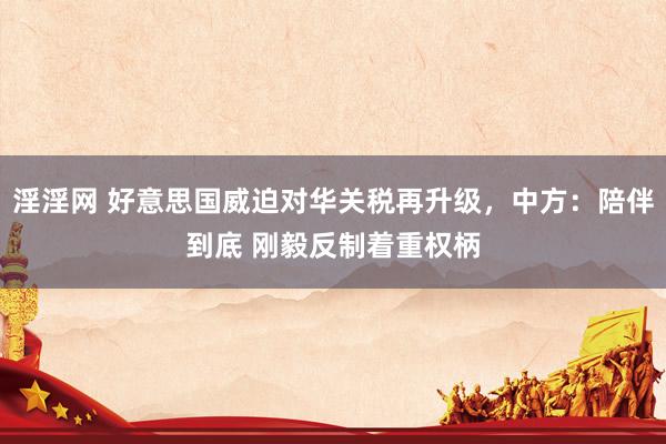 淫淫网 好意思国威迫对华关税再升级，中方：陪伴到底 刚毅反制着重权柄