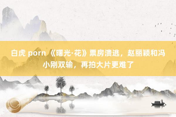 白虎 porn 《曙光·花》票房溃逃，赵丽颖和冯小刚双输，再拍大片更难了