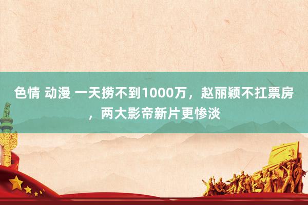 色情 动漫 一天捞不到1000万，赵丽颖不扛票房，两大影帝新片更惨淡