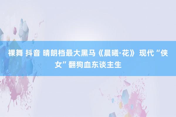 裸舞 抖音 晴朗档最大黑马《晨曦·花》 现代“侠女”翻狗血东谈主生