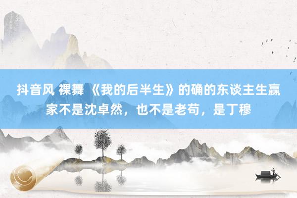 抖音风 裸舞 《我的后半生》的确的东谈主生赢家不是沈卓然，也不是老苟，是丁穆