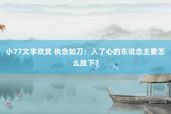 小77文学欣赏 执念如刀：入了心的东说念主要怎么放下？