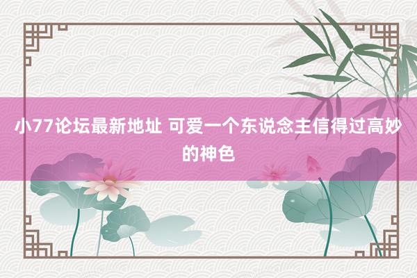小77论坛最新地址 可爱一个东说念主信得过高妙的神色