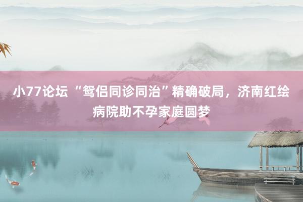小77论坛 “鸳侣同诊同治”精确破局，济南红绘病院助不孕家庭圆梦