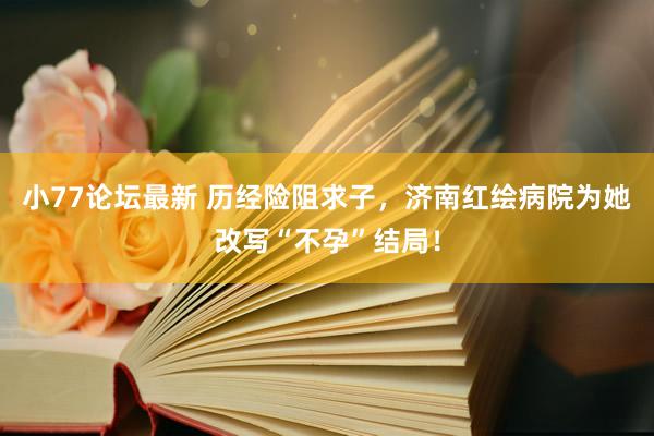 小77论坛最新 历经险阻求子，济南红绘病院为她改写“不孕”结局！