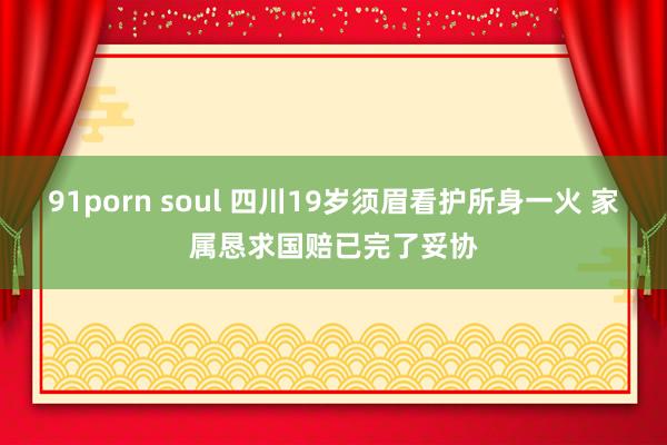 91porn soul 四川19岁须眉看护所身一火 家属恳求国赔已完了妥协